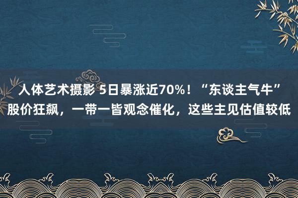 人体艺术摄影 5日暴涨近70%！“东谈主气牛”股价狂飙，一带一皆观念催化，这些主见估值较低