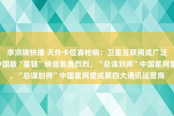 李宗瑞快播 天外卡位赛枪响：卫星互联网成广泛天地投资“蓝海”，中国版“星链”缔造轰轰烈烈，“总谋划师”中国星网望成第四大通讯运营商