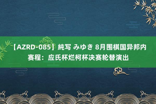 【AZRD-085】純写 みゆき 8月围棋国异邦内赛程：应氏杯烂柯杯决赛轮替演出