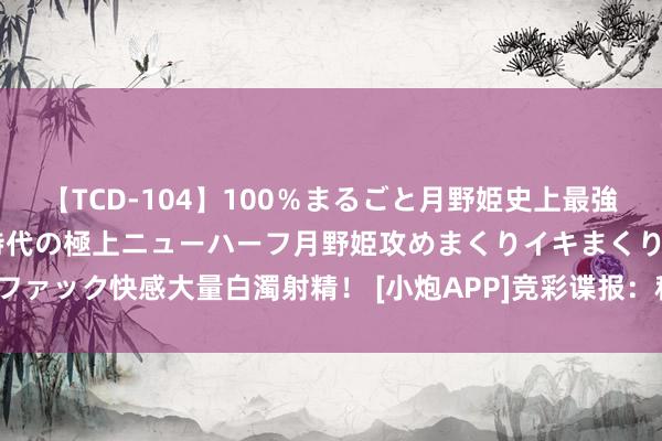 【TCD-104】100％まるごと月野姫史上最強ベスト！ 究極の玉竿付き時代の極上ニューハーフ月野姫攻めまくりイキまくりファック快感大量白濁射精！ [小炮APP]竞彩谍报：科隆热身赛5胜1平 情状火热