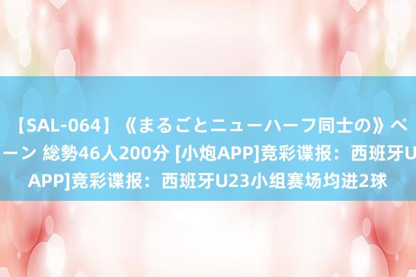 【SAL-064】《まるごとニューハーフ同士の》ペニクリフェラチオシーン 総勢46人200分 [小炮APP]竞彩谍报：西班牙U23小组赛场均进2球