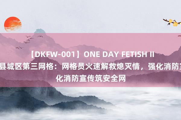 【DKFW-001】ONE DAY FETISH II ゆりあ 兴国县城区第三网格：网格员火速解救熄灭情，强化消防宣传筑安全网