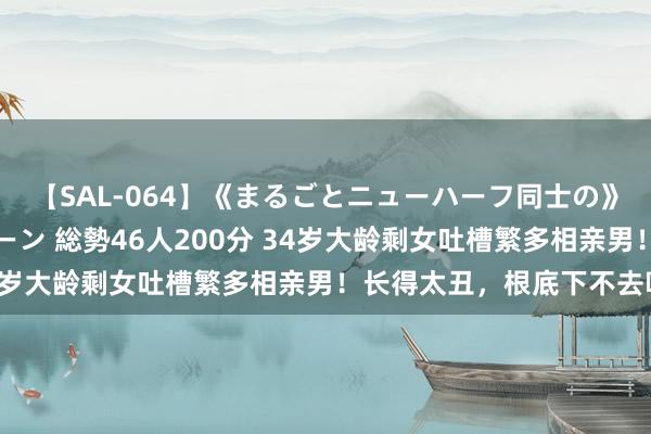 【SAL-064】《まるごとニューハーフ同士の》ペニクリフェラチオシーン 総勢46人200分 34岁大龄剩女吐槽繁多相亲男！长得太丑，根底下不去嘴