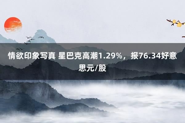 情欲印象写真 星巴克高潮1.29%，报76.34好意思元/股