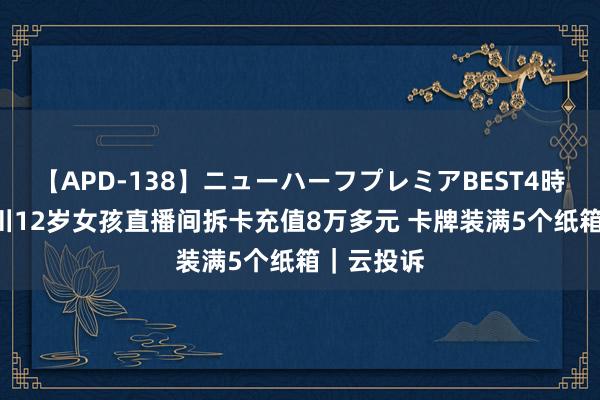 【APD-138】ニューハーフプレミアBEST4時間DX 四川12岁女孩直播间拆卡充值8万多元 卡牌装满5个纸箱｜云投诉