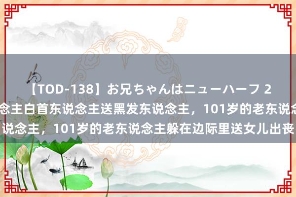 【TOD-138】お兄ちゃんはニューハーフ 2 女儿患癌死字，老东说念主白首东说念主送黑发东说念主，101岁的老东说念主躲在边际里送女儿出丧