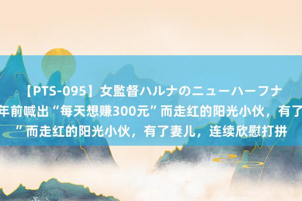 【PTS-095】女監督ハルナのニューハーフナンパ 【紫毒头条】5年前喊出“每天想赚300元”而走红的阳光小伙，有了妻儿，连续欣慰打拼