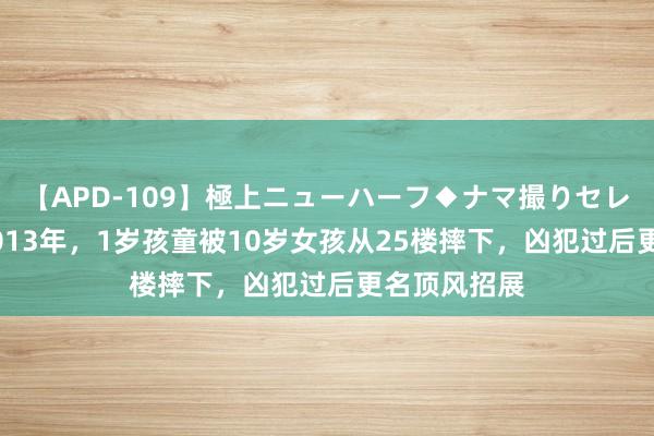 【APD-109】極上ニューハーフ◆ナマ撮りセレクション 2013年，1岁孩童被10岁女孩从25楼摔下，凶犯过后更名顶风招展