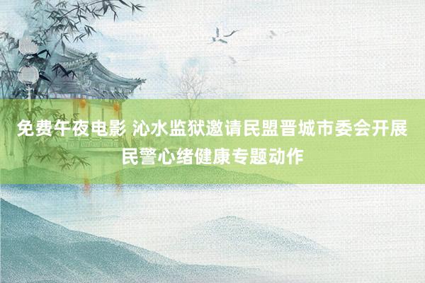 免费午夜电影 沁水监狱邀请民盟晋城市委会开展民警心绪健康专题动作