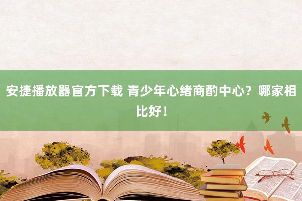 安捷播放器官方下载 青少年心绪商酌中心？哪家相比好！