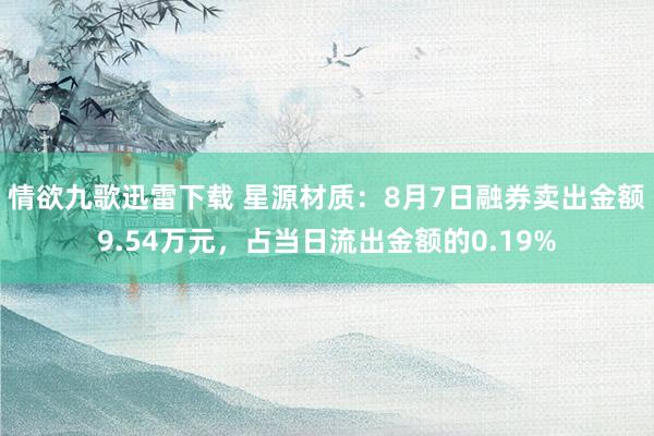 情欲九歌迅雷下载 星源材质：8月7日融券卖出金额9.54万元，占当日流出金额的0.19%