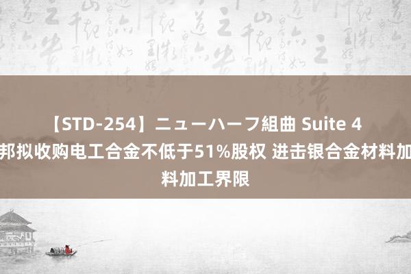 【STD-254】ニューハーフ組曲 Suite 4 宁波富邦拟收购电工合金不低于51%股权 进击银合金材料加工界限