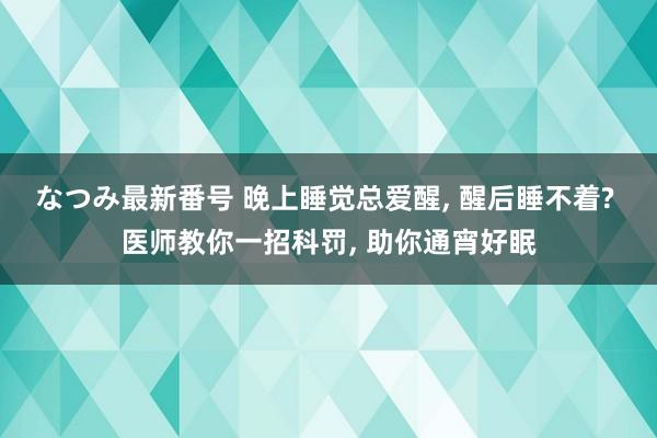 なつみ最新番号 晚上睡觉总爱醒, 醒后睡不着? 医师教你一招科罚, 助你通宵好眠