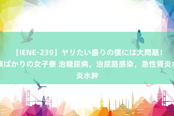 【IENE-239】ヤリたい盛りの僕には大問題！裸族ばかりの女子寮 治糖尿病，治尿路感染，急性肾炎水肿