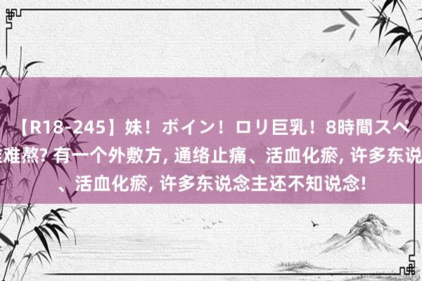 【R18-245】妹！ボイン！ロリ巨乳！8時間スペシャル32人 腰椎难熬? 有一个外敷方, 通络止痛、活血化瘀, 许多东说念主还不知说念!