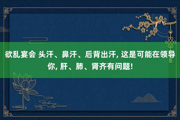 欲乱宴会 头汗、鼻汗、后背出汗, 这是可能在领导你, 肝、肺、肾齐有问题!