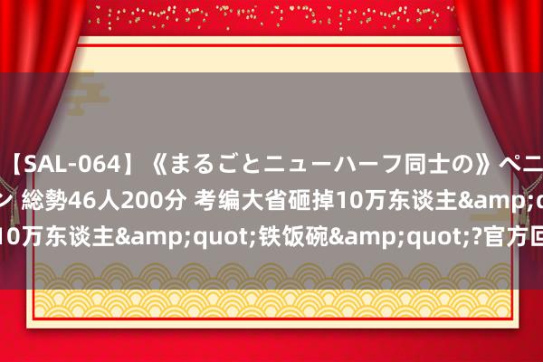 【SAL-064】《まるごとニューハーフ同士の》ペニクリフェラチオシーン 総勢46人200分 考编大省砸掉10万东谈主&quot;铁饭碗&quot;?官方回话