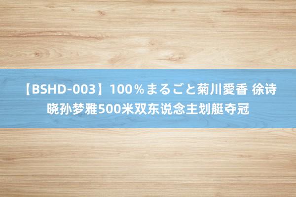 【BSHD-003】100％まるごと菊川愛香 徐诗晓孙梦雅500米双东说念主划艇夺冠