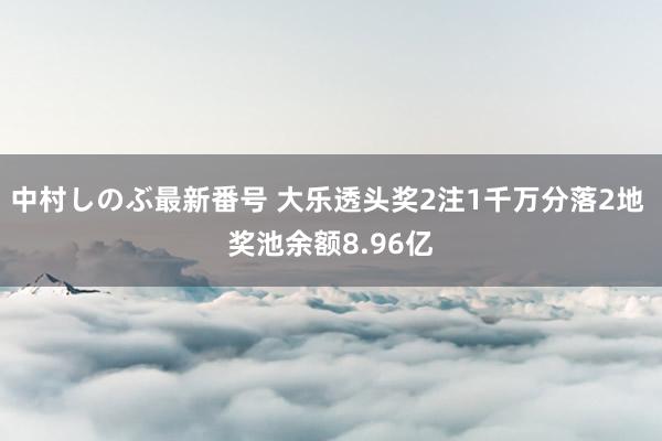 中村しのぶ最新番号 大乐透头奖2注1千万分落2地 奖池余额8.96亿