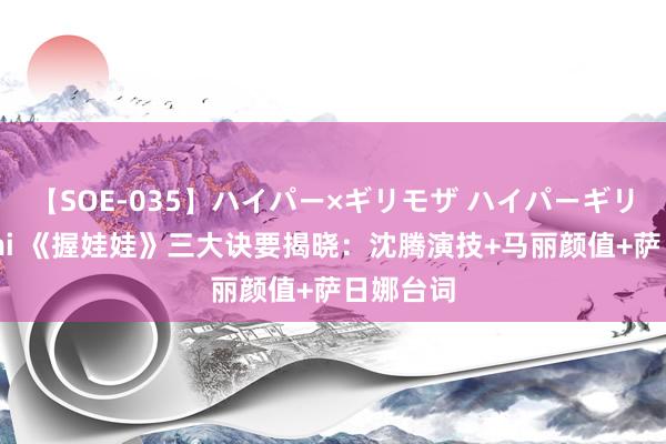 【SOE-035】ハイパー×ギリモザ ハイパーギリモザ Ami 《握娃娃》三大诀要揭晓：沈腾演技+马丽颜值+萨日娜台词