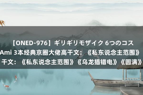 【ONED-976】ギリギリモザイク 6つのコスチュームでパコパコ！ Ami 3本经典京圈大佬高干文：《私东说念主范围》《乌龙插错电》《圆满》