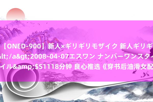 【ONED-900】新人×ギリギリモザイク 新人ギリギリモザイク Ami</a>2008-04-07エスワン ナンバーワンスタイル&$S1118分钟 良心推选《穿书后油滑女配从良了》因何磕cp停不下来了！