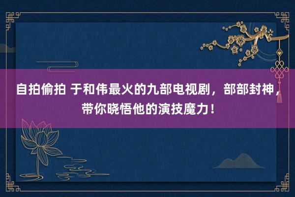 自拍偷拍 于和伟最火的九部电视剧，部部封神，带你晓悟他的演技魔力！