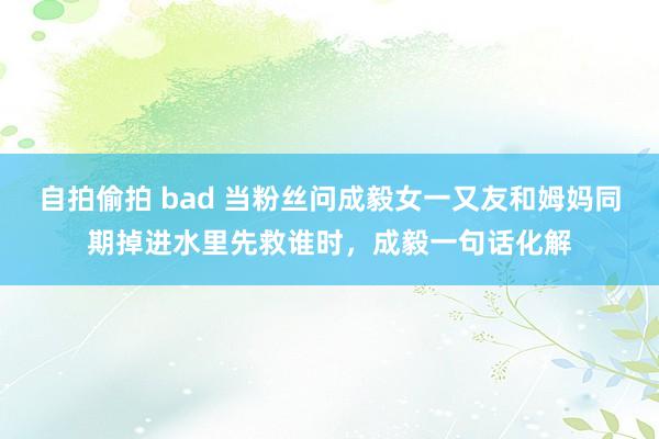 自拍偷拍 bad 当粉丝问成毅女一又友和姆妈同期掉进水里先救谁时，成毅一句话化解