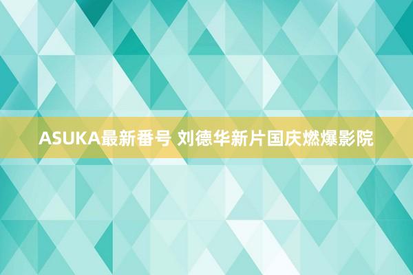 ASUKA最新番号 刘德华新片国庆燃爆影院