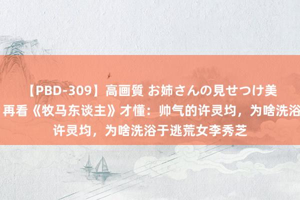 【PBD-309】高画質 お姉さんの見せつけ美尻＆美脚の誘惑 再看《牧马东谈主》才懂：帅气的许灵均，为啥洗浴于逃荒女李秀芝