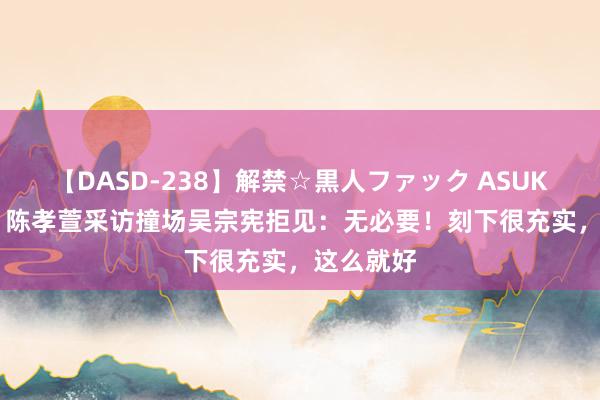 【DASD-238】解禁☆黒人ファック ASUKA 25年！陈孝萱采访撞场吴宗宪拒见：无必要！刻下很充实，这么就好