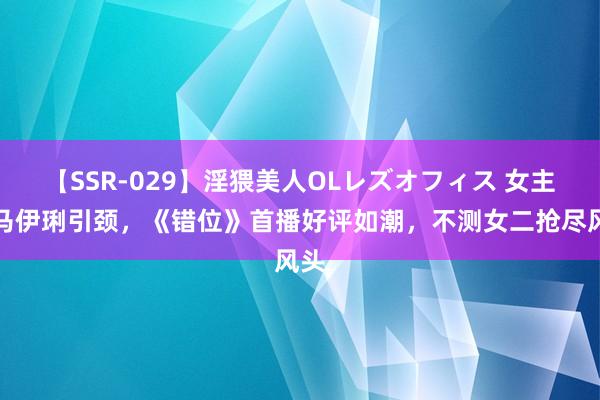 【SSR-029】淫猥美人OLレズオフィス 女主角马伊琍引颈，《错位》首播好评如潮，不测女二抢尽风头