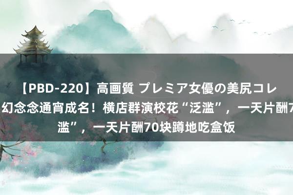 【PBD-220】高画質 プレミア女優の美尻コレクション8時間 幻念念通宵成名！横店群演校花“泛滥”，一天片酬70块蹲地吃盒饭