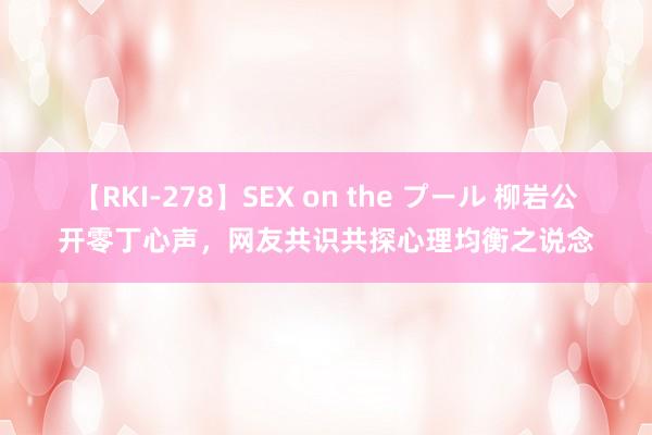 【RKI-278】SEX on the プール 柳岩公开零丁心声，网友共识共探心理均衡之说念