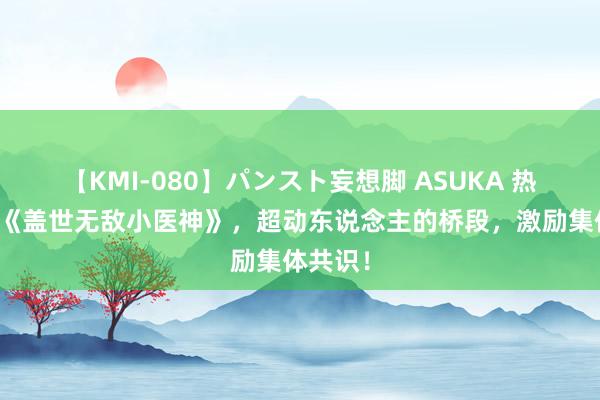 【KMI-080】パンスト妄想脚 ASUKA 热点大作《盖世无敌小医神》，超动东说念主的桥段，激励集体共识！