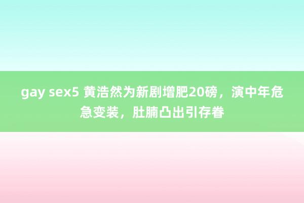 gay sex5 黄浩然为新剧增肥20磅，演中年危急变装，肚腩凸出引存眷