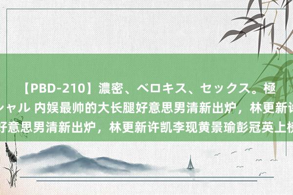 【PBD-210】濃密、ベロキス、セックス。極上接吻性交 8時間スペシャル 内娱最帅的大长腿好意思男清新出炉，林更新许凯李现黄景瑜彭冠英上榜