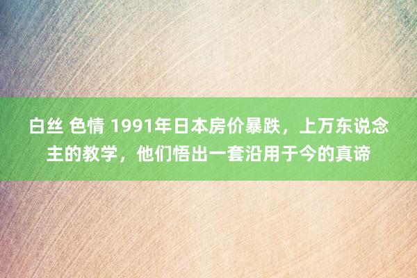 白丝 色情 1991年日本房价暴跌，上万东说念主的教学，他们悟出一套沿用于今的真谛