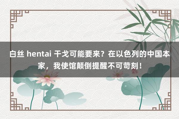 白丝 hentai 干戈可能要来？在以色列的中国本家，我使馆颠倒提醒不可苛刻！