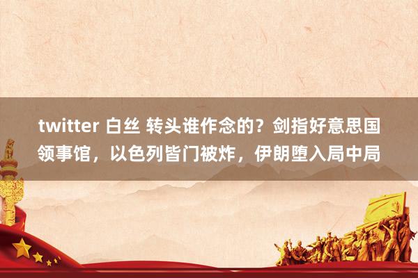 twitter 白丝 转头谁作念的？剑指好意思国领事馆，以色列皆门被炸，伊朗堕入局中局