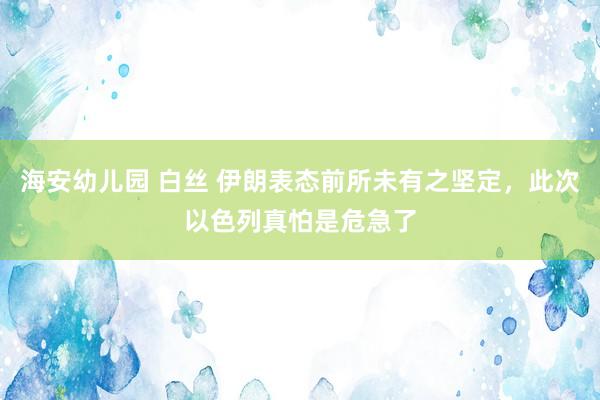 海安幼儿园 白丝 伊朗表态前所未有之坚定，此次以色列真怕是危急了