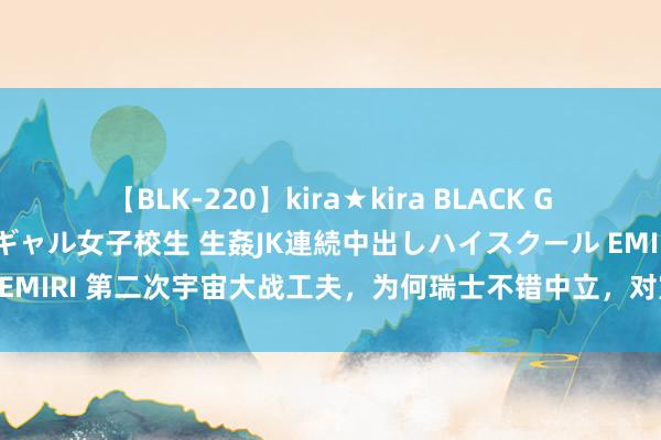 【BLK-220】kira★kira BLACK GAL 留年5年目のお姉黒ギャル女子校生 生姦JK連続中出しハイスクール EMIRI 第二次宇宙大战工夫，为何瑞士不错中立，对宣战酿成了什么影响？