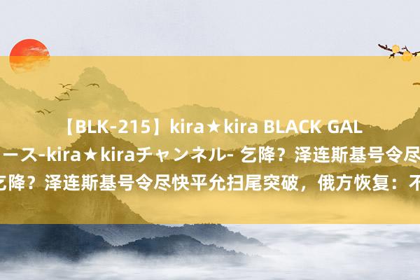 【BLK-215】kira★kira BLACK GAL 黒ギャル・EMIRIプロデュース-kira★kiraチャンネル- 乞降？泽连斯基号令尽快平允扫尾突破，俄方恢复：不解白啥兴趣