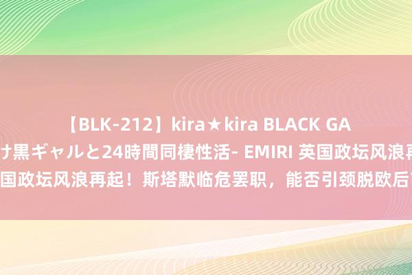 【BLK-212】kira★kira BLACK GAL レンタル痴女GAL-日焼け黒ギャルと24時間同棲性活- EMIRI 英国政坛风浪再起！斯塔默临危罢职，能否引颈脱欧后首个复兴时期