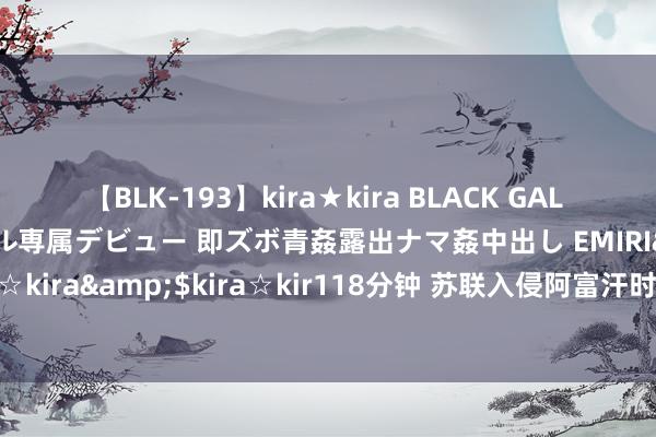 【BLK-193】kira★kira BLACK GAL DEBUT 日焼け黒ギャル専属デビュー 即ズボ青姦露出ナマ姦中出し EMIRI</a>2014-11-19kira☆kira&$kira☆kir118分钟 苏联入侵阿富汗时，高层为何会作念此决议，莫得想考败北的后果吗？