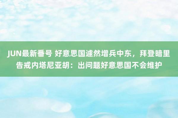 JUN最新番号 好意思国遽然增兵中东，拜登暗里告戒内塔尼亚胡：出问题好意思国不会维护