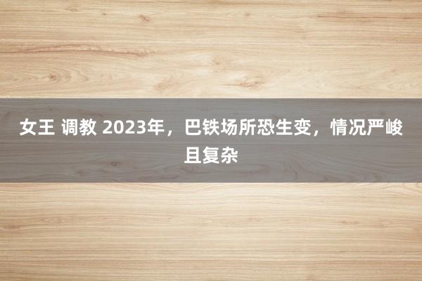 女王 调教 2023年，巴铁场所恐生变，情况严峻且复杂