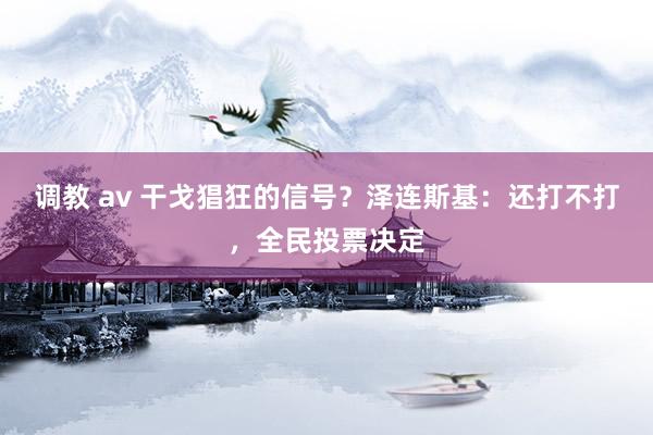 调教 av 干戈猖狂的信号？泽连斯基：还打不打，全民投票决定