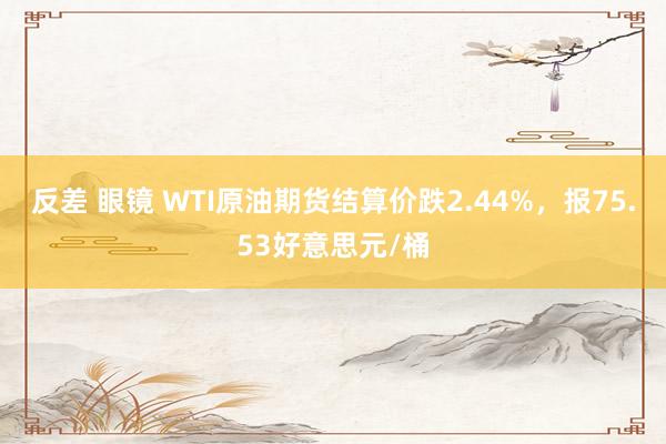 反差 眼镜 WTI原油期货结算价跌2.44%，报75.53好意思元/桶