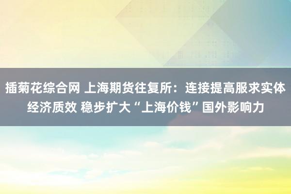 插菊花综合网 上海期货往复所：连接提高服求实体经济质效 稳步扩大“上海价钱”国外影响力